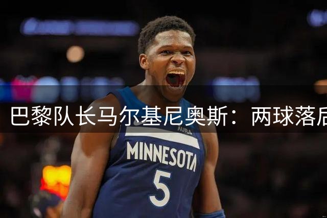 巴黎队长马尔基尼奥斯：两球落后不是终点 我们从不轻言放弃